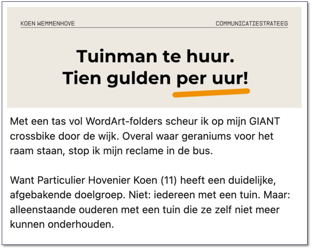 Tekst van Koen: ‘𝗧𝘂𝗶𝗻𝗺𝗮𝗻 𝘁𝗲 𝗵𝘂𝘂𝗿. 𝗧𝗶𝗲𝗻 𝗴𝘂𝗹𝗱𝗲𝗻 𝗽𝗲𝗿 𝘂𝘂𝗿!’ Met een tas vol WordArt-folders scheur ik op mijn GIANT crossbike door de wijk. Overal waar geraniums voor het raam staan, stop ik mijn reclame in de bus. Want Particulier Hovenier Koen (11) heeft een duidelijke, afgebakende doelgroep. Niet: iedereen met een tuin. Maar: alleenstaande ouderen met een tuin die ze zelf niet meer kunnen onderhouden. 