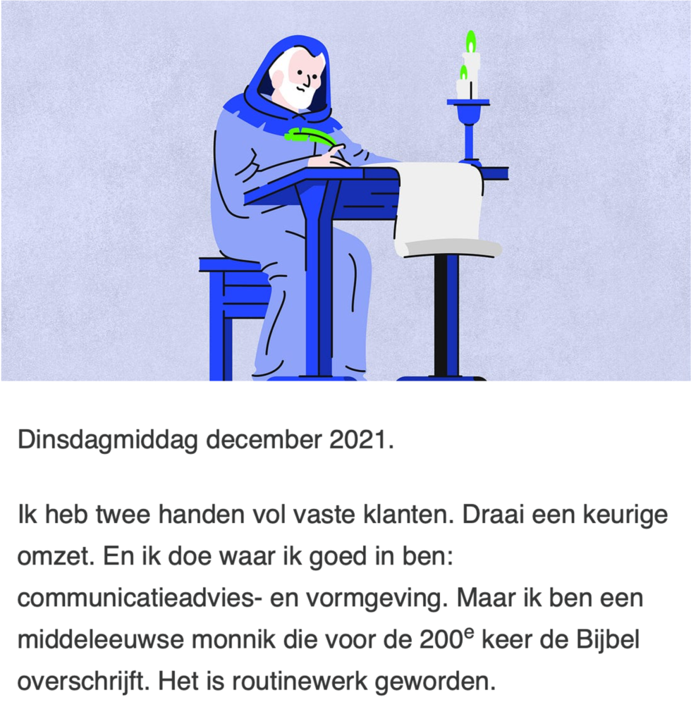 Tekst van Frank Bruin: Dinsdagmiddag december 2021. Ik heb twee handen vol vaste klanten. Draai een keurige omzet. En ik doe waar ik goed in ben: communicatieadvies- en vormgeving. Maar ik ben een middeleeuwse monnik die voor de 200e keer de Bijbel overschrijft. Het is routinewerk geworden. 